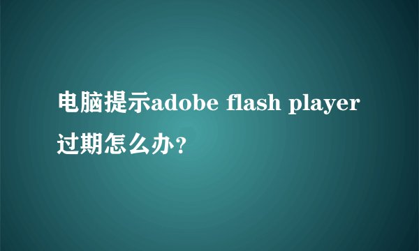 电脑提示adobe flash player过期怎么办？