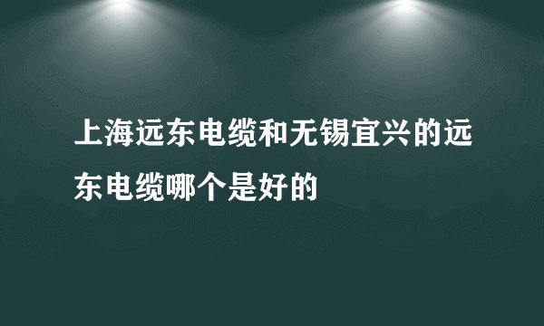 上海远东电缆和无锡宜兴的远东电缆哪个是好的
