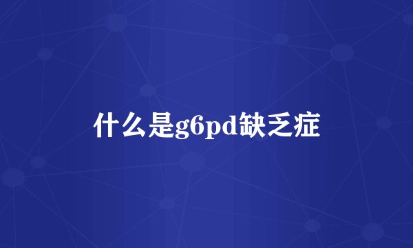 什么是g6pd缺乏症