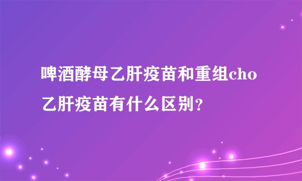 啤酒酵母乙肝疫苗和重组cho乙肝疫苗有什么区别？