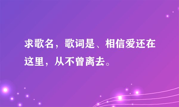 求歌名，歌词是、相信爱还在这里，从不曾离去。