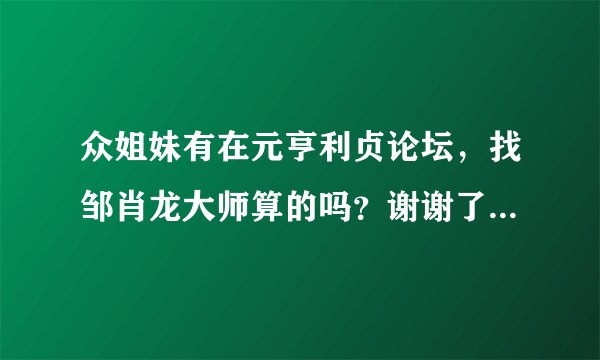 众姐妹有在元亨利贞论坛，找邹肖龙大师算的吗？谢谢了，大神帮忙啊