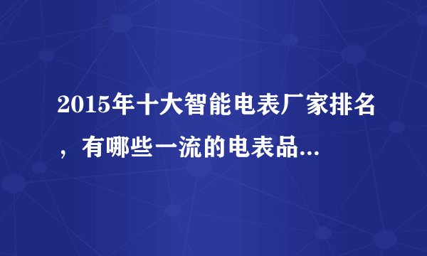 2015年十大智能电表厂家排名，有哪些一流的电表品牌啊？麻烦介绍下？