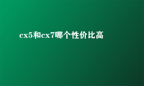 cx5和cx7哪个性价比高