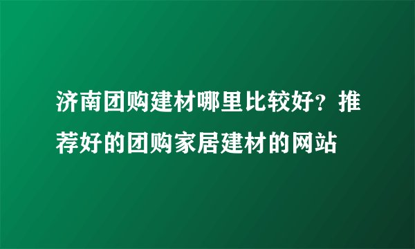 济南团购建材哪里比较好？推荐好的团购家居建材的网站