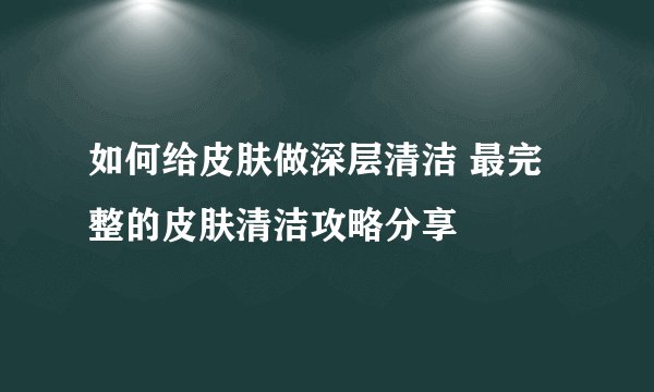 如何给皮肤做深层清洁 最完整的皮肤清洁攻略分享