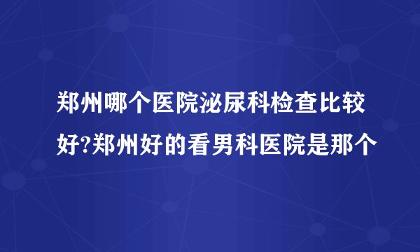 郑州哪个医院泌尿科检查比较好?郑州好的看男科医院是那个
