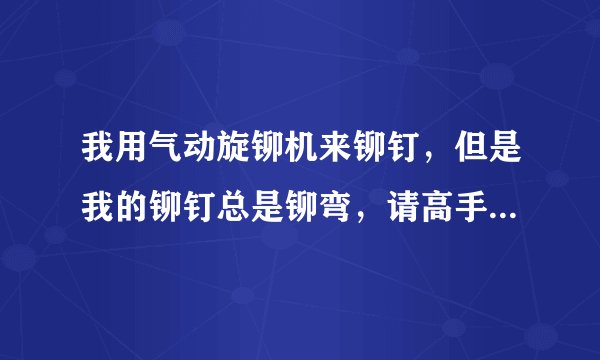 我用气动旋铆机来铆钉，但是我的铆钉总是铆弯，请高手指教下是什么原因？