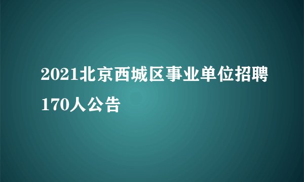 2021北京西城区事业单位招聘170人公告