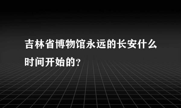 吉林省博物馆永远的长安什么时间开始的？