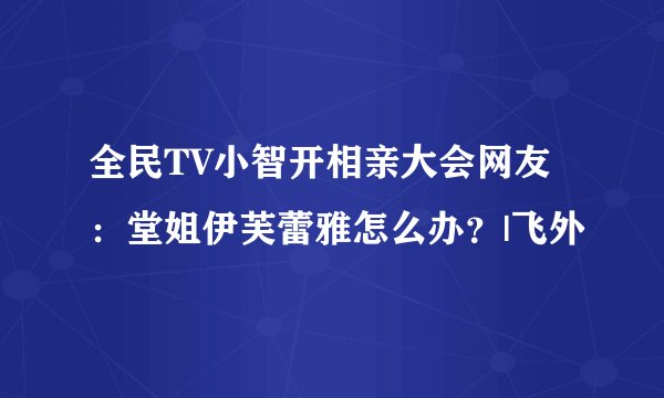 全民TV小智开相亲大会网友：堂姐伊芙蕾雅怎么办？|飞外