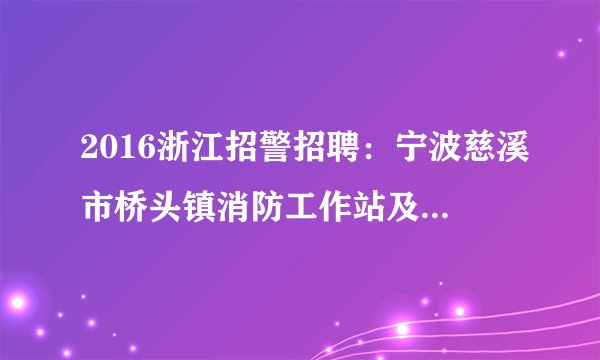 2016浙江招警招聘：宁波慈溪市桥头镇消防工作站及消防中队招聘指标调整公告