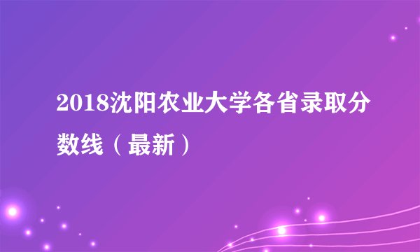 2018沈阳农业大学各省录取分数线（最新）