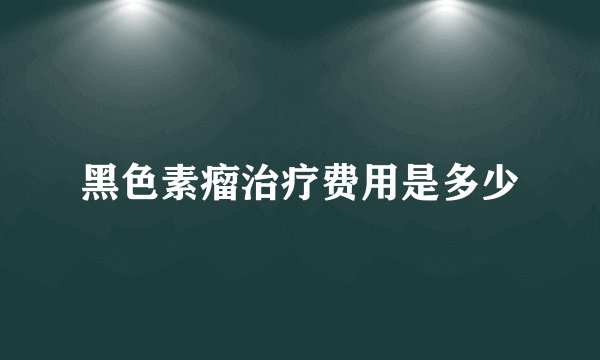 黑色素瘤治疗费用是多少