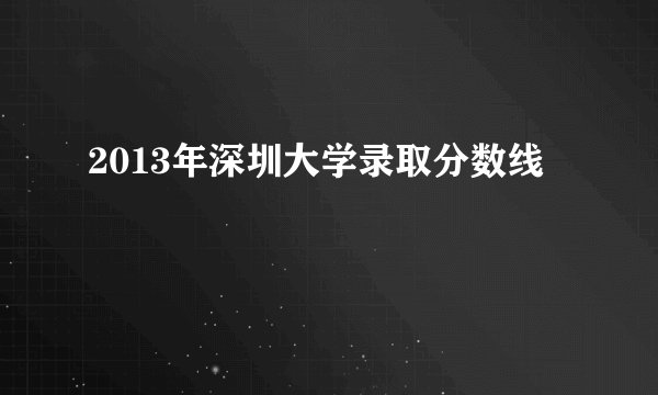 2013年深圳大学录取分数线
