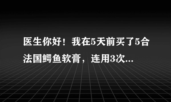 医生你好！我在5天前买了5合法国鳄鱼软膏，连用3次，每...