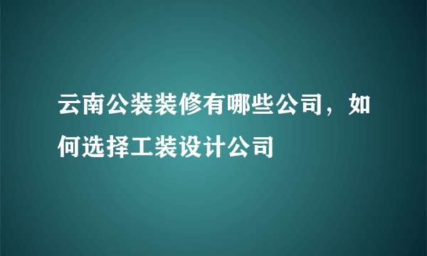 云南公装装修有哪些公司，如何选择工装设计公司