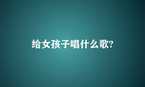 给女孩子唱什么歌?