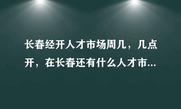 长春经开人才市场周几，几点开，在长春还有什么人才市场每周周几开几点，门票多少？