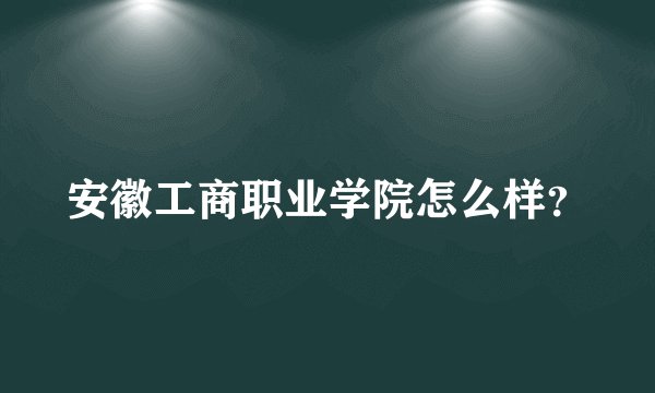 安徽工商职业学院怎么样？