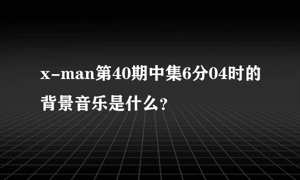 x-man第40期中集6分04时的背景音乐是什么？