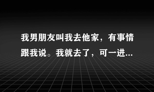 我男朋友叫我去他家，有事情跟我说。我就去了，可一进家门。男朋友就把我抱到他房间。然后就抚摸我？