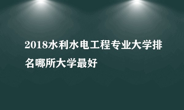 2018水利水电工程专业大学排名哪所大学最好
