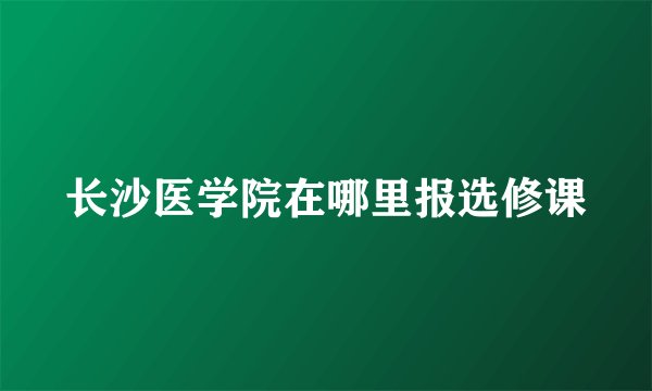 长沙医学院在哪里报选修课
