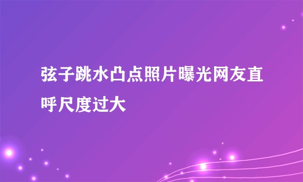 弦子跳水凸点照片曝光网友直呼尺度过大