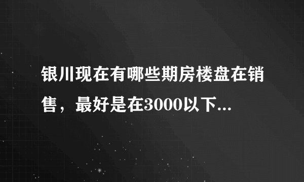 银川现在有哪些期房楼盘在销售，最好是在3000以下的，详细点！