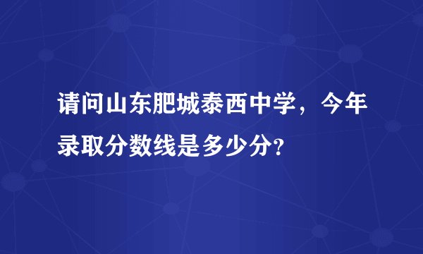 请问山东肥城泰西中学，今年录取分数线是多少分？