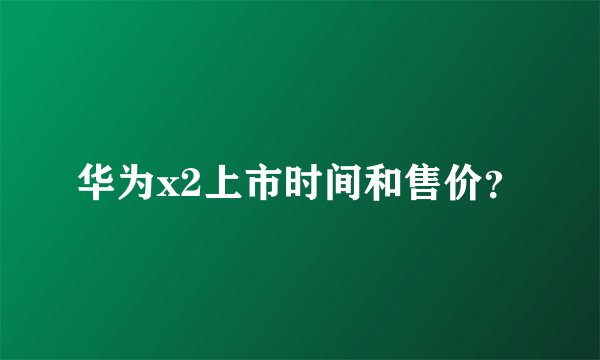 华为x2上市时间和售价？