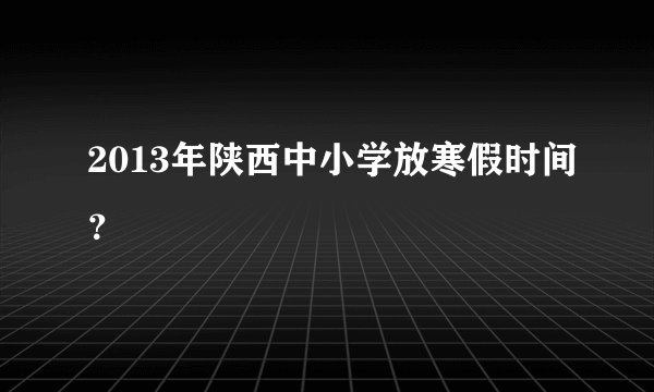 2013年陕西中小学放寒假时间？