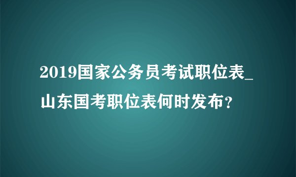 2019国家公务员考试职位表_山东国考职位表何时发布？