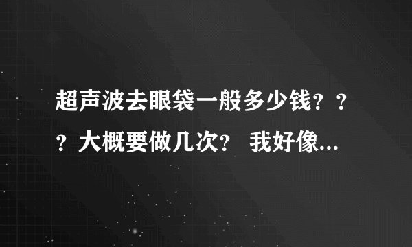 超声波去眼袋一般多少钱？？？大概要做几次？ 我好像听说那个光波要按情况做次数。