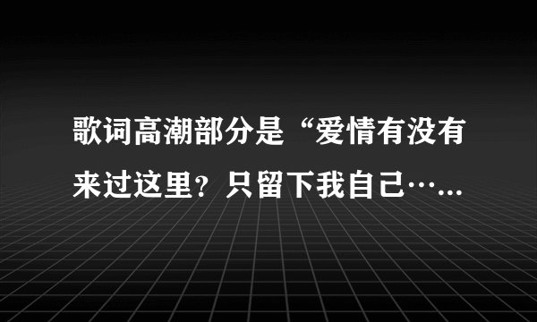歌词高潮部分是“爱情有没有来过这里？只留下我自己…爱情是不是来过这里？幸福留下痕迹…”请问这歌名是？