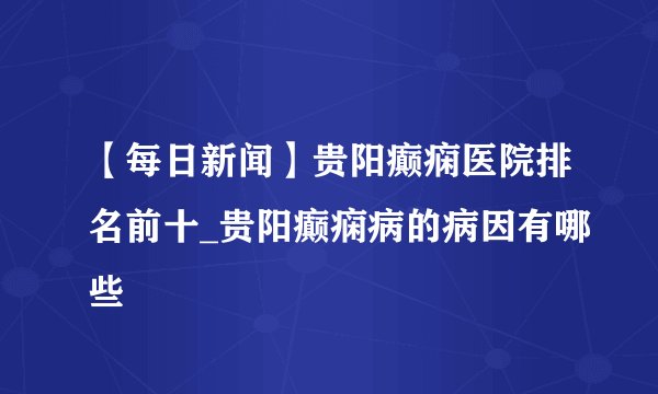 【每日新闻】贵阳癫痫医院排名前十_贵阳癫痫病的病因有哪些