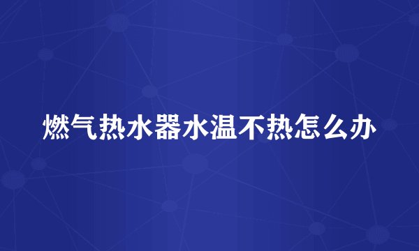 燃气热水器水温不热怎么办