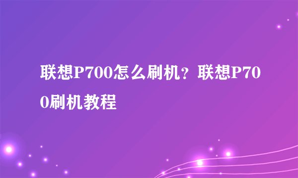 联想P700怎么刷机？联想P700刷机教程