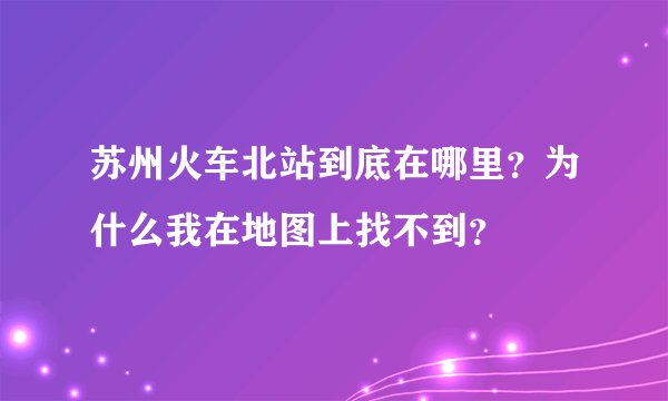 苏州火车北站到底在哪里？为什么我在地图上找不到？