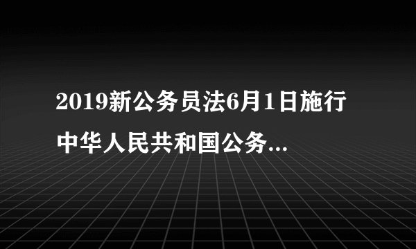 2019新公务员法6月1日施行 中华人民共和国公务员法全文(2018年12月29日修订)