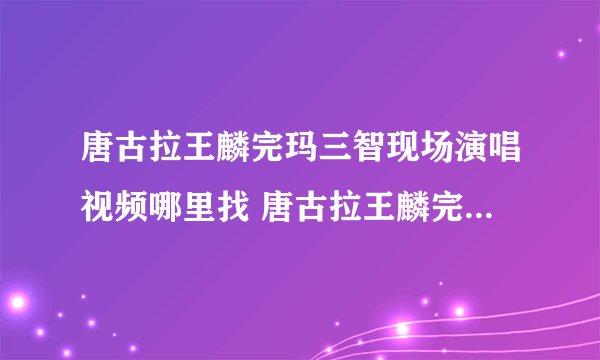 唐古拉王麟完玛三智现场演唱视频哪里找 唐古拉王麟完玛三智现场演唱视频哪里找