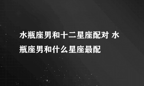 水瓶座男和十二星座配对 水瓶座男和什么星座最配