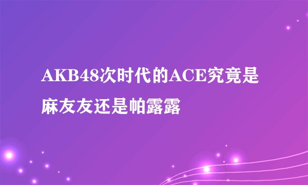 AKB48次时代的ACE究竟是麻友友还是帕露露