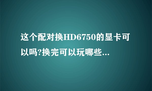 这个配对换HD6750的显卡可以吗?换完可以玩哪些3D网游。