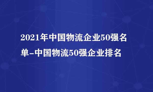 2021年中国物流企业50强名单-中国物流50强企业排名