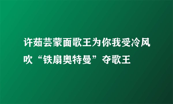 许茹芸蒙面歌王为你我受冷风吹“铁扇奥特曼”夺歌王
