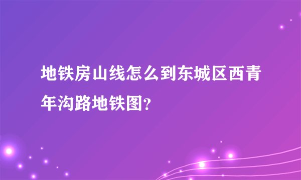 地铁房山线怎么到东城区西青年沟路地铁图？