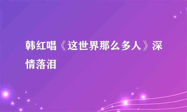韩红唱《这世界那么多人》深情落泪