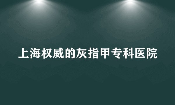 上海权威的灰指甲专科医院